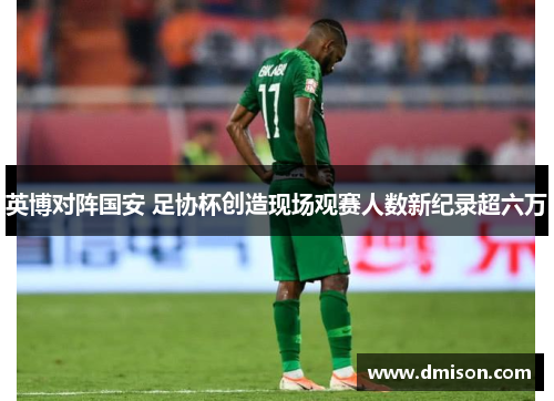 英博对阵国安 足协杯创造现场观赛人数新纪录超六万